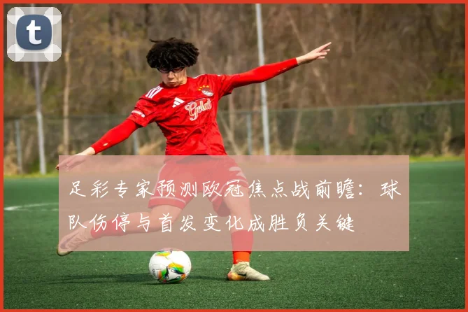 足彩专家预测欧冠焦点战前瞻：球队伤停与首发变化成胜负关键