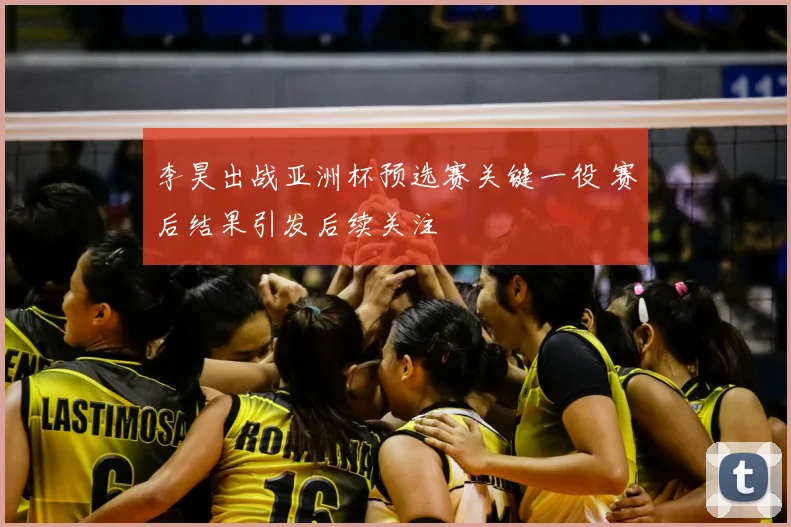 李昊出战亚洲杯预选赛关键一役 赛后结果引发后续关注