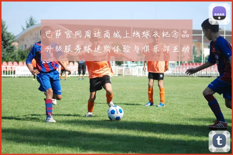 巴萨官网周边商城上线球衣纪念品升级服务球迷购体验与俱乐部互动提升