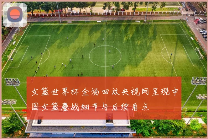 女篮世界杯全场回放央视网呈现中国女篮鏖战细节与后续看点