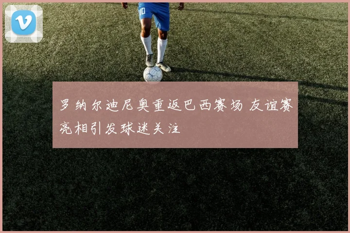 罗纳尔迪尼奥重返巴西赛场 友谊赛亮相引发球迷关注