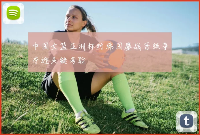 中国女篮亚洲杯对韩国鏖战晋级争夺迎关键考验