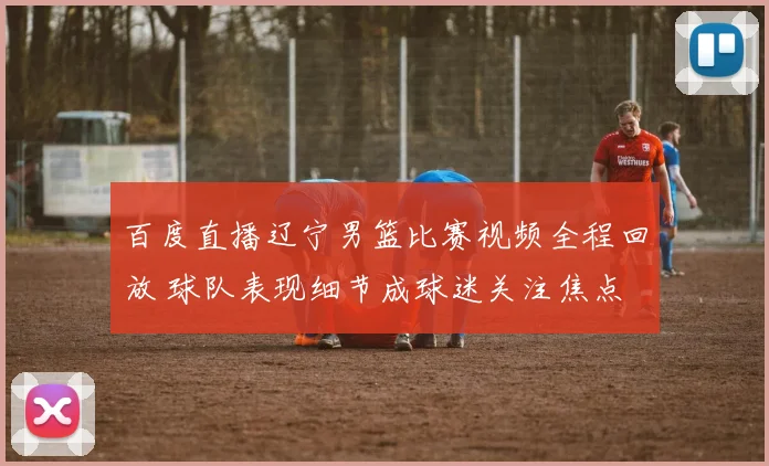 百度直播辽宁男篮比赛视频全程回放 球队表现细节成球迷关注焦点