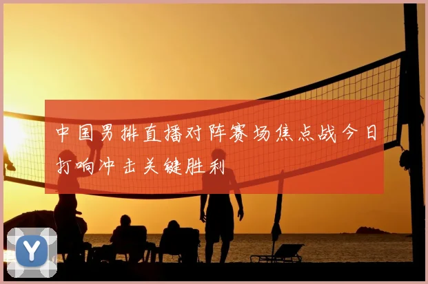 中国男排直播对阵赛场焦点战今日打响冲击关键胜利