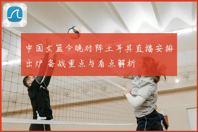 中国女篮今晚对阵土耳其直播安排出炉 备战重点与看点解析