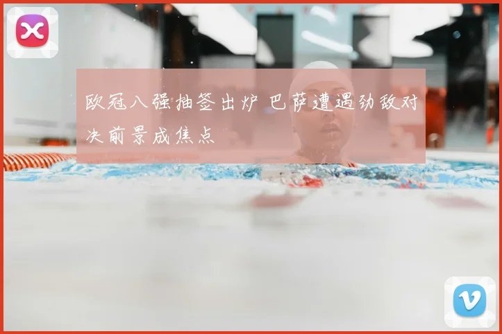 欧冠八强抽签出炉 巴萨遭遇劲敌对决前景成焦点