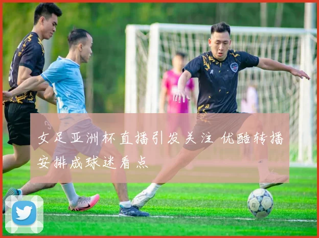 女足亚洲杯直播引发关注 优酷转播安排成球迷看点