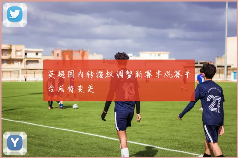 英超国内转播权调整新赛季观赛平台或将变更