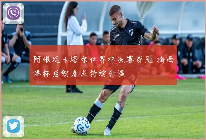 阿根廷卡塔尔世界杯决赛夺冠 梅西捧杯后续看点持续升温