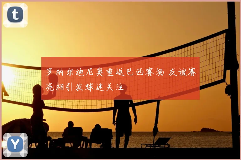 罗纳尔迪尼奥重返巴西赛场 友谊赛亮相引发球迷关注