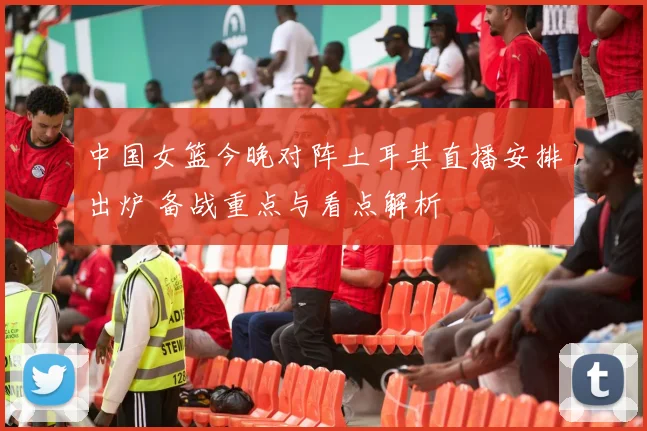 中国女篮今晚对阵土耳其直播安排出炉 备战重点与看点解析