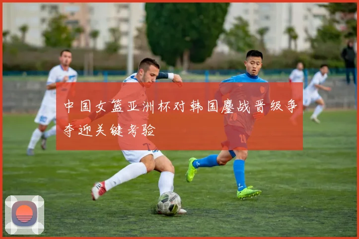 中国女篮亚洲杯对韩国鏖战晋级争夺迎关键考验