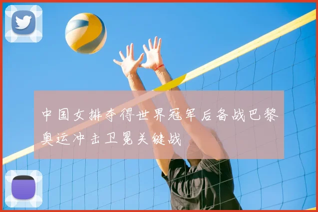 中国女排夺得世界冠军后备战巴黎奥运冲击卫冕关键战