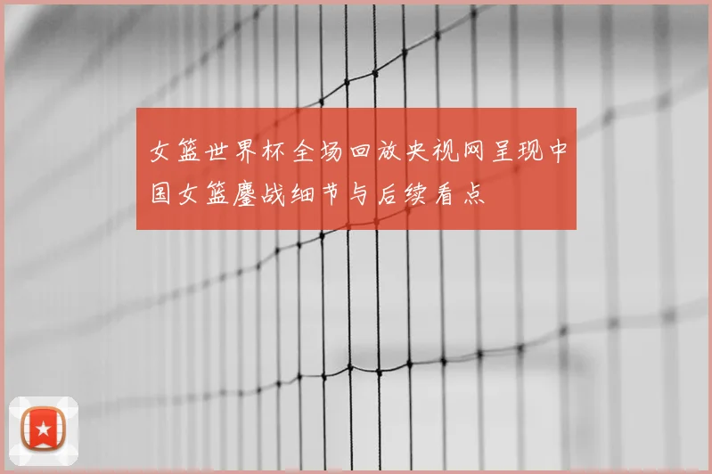 女篮世界杯全场回放央视网呈现中国女篮鏖战细节与后续看点