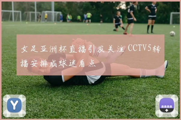 女足亚洲杯直播引发关注 CCTV5转播安排成球迷看点