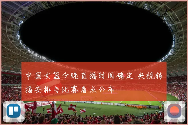 中国女篮今晚直播时间确定 央视转播安排与比赛看点公布