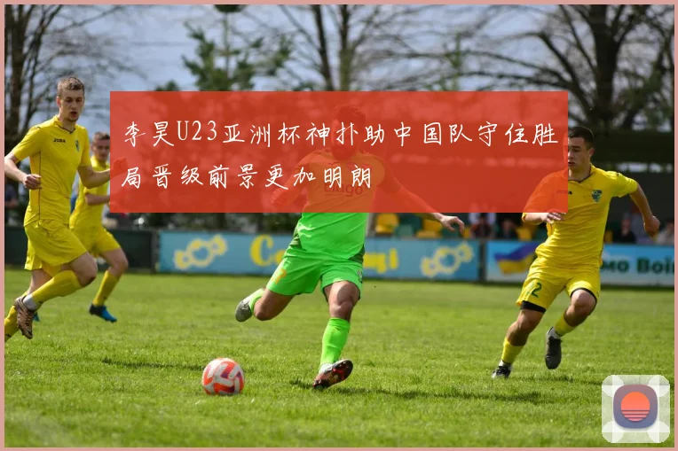 李昊U23亚洲杯神扑助中国队守住胜局晋级前景更加明朗