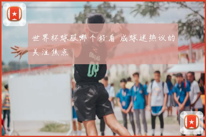 世界杯球服哪个好看 成球迷热议的关注焦点