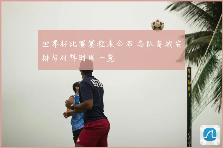 世界杯比赛赛程表公布 各队备战安排与对阵时间一览