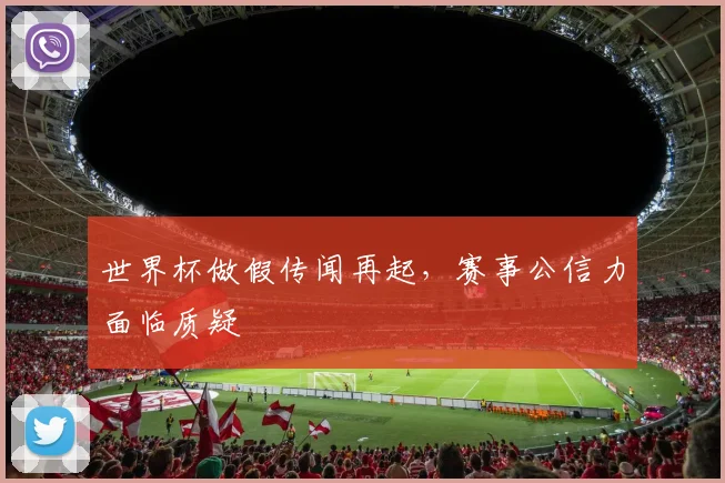 世界杯做假传闻再起，赛事公信力面临质疑