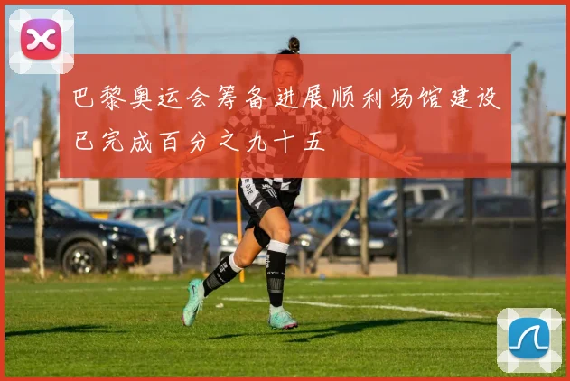 巴黎奥运会筹备进展顺利场馆建设已完成百分之九十五